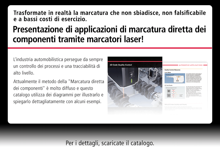 Trasformate in realtà la marcatura che non sbiadisce, non falsificabile e a bassi costi di esercizio. Presentazione di applicazioni di marcatura diretta dei componenti tramite marcatori laser! L'industria automobilistica persegue da sempre un controllo dei processi e una tracciabilità di alto livello. Attualmente il metodo della Marcatura diretta dei componenti è molto diffuso e questo catalogo utilizza dei diagrammi per illustrarlo e spiegarlo dettagliatamente con alcuni esempi. Per i dettagli, scaricate il catalogo.